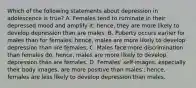 Which of the following statements about depression in adolescence is true? A. Females tend to ruminate in their depressed mood and amplify it; hence, they are more likely to develop depression than are males. B. Puberty occurs earlier for males than for females; hence, males are more likely to develop depression than are females. C. Males face more discrimination than females do; hence, males are more likely to develop depression than are females. D. Females' self-images, especially their body images, are more positive than males'; hence, females are less likely to develop depression than males.