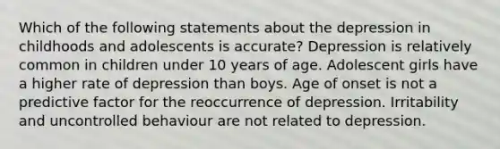 Which of the following statements about the depression in childhoods and adolescents is accurate? Depression is relatively common in children under 10 years of age. Adolescent girls have a higher rate of depression than boys. Age of onset is not a predictive factor for the reoccurrence of depression. Irritability and uncontrolled behaviour are not related to depression.