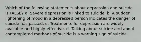 Which of the following statements about depression and suicide is FALSE? a. Severe depression is linked to suicide. b. A sudden lightening of mood in a depressed person indicates the danger of suicide has passed. c. Treatments for depression are widely available and highly effective. d. Talking about suicide and about contemplated methods of suicide is a warning sign of suicide.