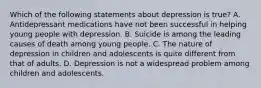 Which of the following statements about depression is true? A. Antidepressant medications have not been successful in helping young people with depression. B. Suicide is among the leading causes of death among young people. C. The nature of depression in children and adolescents is quite different from that of adults. D. Depression is not a widespread problem among children and adolescents.