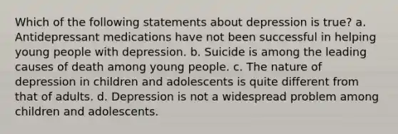 Which of the following statements about depression is true? a. Antidepressant medications have not been successful in helping young people with depression. b. Suicide is among the leading causes of death among young people. c. The nature of depression in children and adolescents is quite different from that of adults. d. Depression is not a widespread problem among children and adolescents.