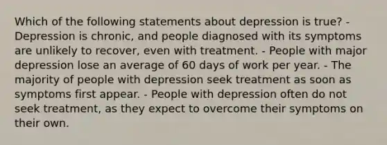 Which of the following statements about depression is true? - Depression is chronic, and people diagnosed with its symptoms are unlikely to recover, even with treatment. - People with major depression lose an average of 60 days of work per year. - The majority of people with depression seek treatment as soon as symptoms first appear. - People with depression often do not seek treatment, as they expect to overcome their symptoms on their own.