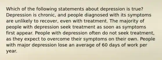 Which of the following statements about depression is true? Depression is chronic, and people diagnosed with its symptoms are unlikely to recover, even with treatment. The majority of people with depression seek treatment as soon as symptoms first appear. People with depression often do not seek treatment, as they expect to overcome their symptoms on their own. People with major depression lose an average of 60 days of work per year.