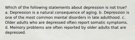 Which of the following statements about depression is not true? a. Depression is a natural consequence of aging. b. Depression is one of the most common mental disorders in late adulthood. c. Older adults who are depressed often report somatic symptoms. d. Memory problems are often reported by older adults that are depressed.