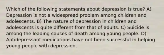 Which of the following statements about depression is true? A) Depression is not a widespread problem among children and adolescents. B) The nature of depression in children and adolescents is quite different from that of adults. C) Suicide is among the leading causes of death among young people. D) Antidepressant medications have not been successful in helping young people with depression.