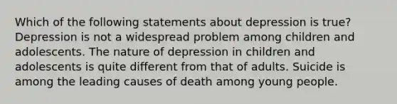 Which of the following statements about depression is true? Depression is not a widespread problem among children and adolescents. The nature of depression in children and adolescents is quite different from that of adults. Suicide is among the leading causes of death among young people.