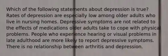 Which of the following statements about depression is true? Rates of depression are especially low among older adults who live in nursing homes. Depressive symptoms are not related to the effects of medications older adults take to cope with physical problems. People who experience hearing or visual problems in late adulthood are more likely to report depressive symptoms. There is no relationship between arthritis and depression.