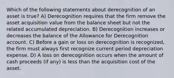 Which of the following statements about derecognition of an asset is true? A) Derecognition requires that the firm remove the asset acquisition value from the balance sheet but not the related accumulated depreciation. B) Derecognition increases or decreases the balance of the Allowance for Derecognition account. C) Before a gain or loss on derecognition is recognized, the firm must always first recognize current period depreciation expense. D) A loss on derecognition occurs when the amount of cash proceeds (if any) is less than the acquisition cost of the asset.