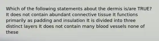 Which of the following statements about the dermis is/are TRUE? It does not contain abundant connective tissue It functions primarily as padding and insulation It is divided into three distinct layers It does not contain many blood vessels none of these