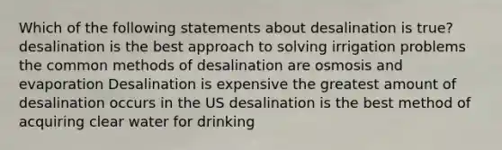 Which of the following statements about desalination is true? desalination is the best approach to solving irrigation problems the common methods of desalination are osmosis and evaporation Desalination is expensive the greatest amount of desalination occurs in the US desalination is the best method of acquiring clear water for drinking