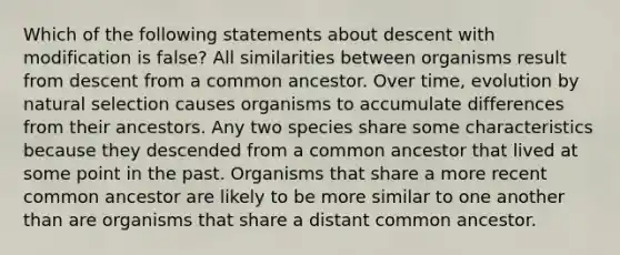 Which of the following statements about descent with modification is false? All similarities between organisms result from descent from a common ancestor. Over time, evolution by natural selection causes organisms to accumulate differences from their ancestors. Any two species share some characteristics because they descended from a common ancestor that lived at some point in the past. Organisms that share a more recent common ancestor are likely to be more similar to one another than are organisms that share a distant common ancestor.