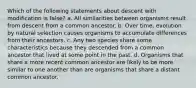 Which of the following statements about descent with modification is false? a. All similarities between organisms result from descent from a common ancestor. b. Over time, evolution by natural selection causes organisms to accumulate differences from their ancestors. c. Any two species share some characteristics because they descended from a common ancestor that lived at some point in the past. d. Organisms that share a more recent common ancestor are likely to be more similar to one another than are organisms that share a distant common ancestor.