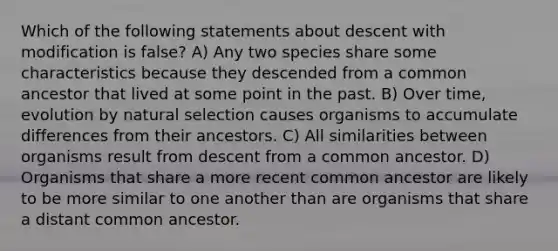 Which of the following statements about descent with modification is false? A) Any two species share some characteristics because they descended from a common ancestor that lived at some point in the past. B) Over time, evolution by natural selection causes organisms to accumulate differences from their ancestors. C) All similarities between organisms result from descent from a common ancestor. D) Organisms that share a more recent common ancestor are likely to be more similar to one another than are organisms that share a distant common ancestor.