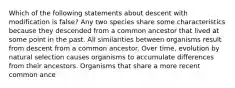 Which of the following statements about descent with modification is false? Any two species share some characteristics because they descended from a common ancestor that lived at some point in the past. All similarities between organisms result from descent from a common ancestor. Over time, evolution by natural selection causes organisms to accumulate differences from their ancestors. Organisms that share a more recent common ance