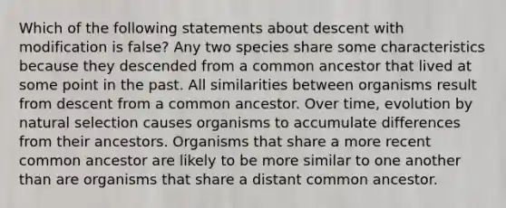 Which of the following statements about descent with modification is false? Any two species share some characteristics because they descended from a common ancestor that lived at some point in the past. All similarities between organisms result from descent from a common ancestor. Over time, evolution by natural selection causes organisms to accumulate differences from their ancestors. Organisms that share a more recent common ancestor are likely to be more similar to one another than are organisms that share a distant common ancestor.