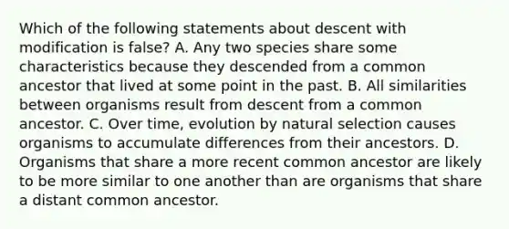 Which of the following statements about descent with modification is false? A. Any two species share some characteristics because they descended from a common ancestor that lived at some point in the past. B. All similarities between organisms result from descent from a common ancestor. C. Over time, evolution by natural selection causes organisms to accumulate differences from their ancestors. D. Organisms that share a more recent common ancestor are likely to be more similar to one another than are organisms that share a distant common ancestor.