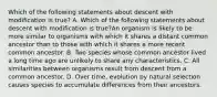 Which of the following statements about descent with modification is true? A. Which of the following statements about descent with modification is true?An organism is likely to be more similar to organisms with which it shares a distant common ancestor than to those with which it shares a more recent common ancestor. B. Two species whose common ancestor lived a long time ago are unlikely to share any characteristics. C. All similarities between organisms result from descent from a common ancestor. D. Over time, evolution by natural selection causes species to accumulate differences from their ancestors.