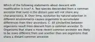 Which of the following statements about descent with modification is true? A. Two species descended from a common ancestor that lived in the distant past will not share any characteristics. B. Over time, evolution by natural selection in different environments causes organisms to accumulate differences from their ancestors. C. All similarities between organisms result from descent from a common ancestor. D. Organisms that share a more recent common ancestor are likely to be more different from one another than are organisms that share a distant common ancestor.