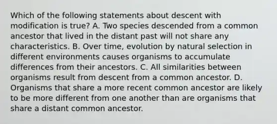 Which of the following statements about descent with modification is true? A. Two species descended from a common ancestor that lived in the distant past will not share any characteristics. B. Over time, evolution by natural selection in different environments causes organisms to accumulate differences from their ancestors. C. All similarities between organisms result from descent from a common ancestor. D. Organisms that share a more recent common ancestor are likely to be more different from one another than are organisms that share a distant common ancestor.