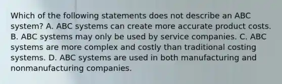 Which of the following statements does not describe an ABC system? A. ABC systems can create more accurate product costs. B. ABC systems may only be used by service companies. C. ABC systems are more complex and costly than traditional costing systems. D. ABC systems are used in both manufacturing and nonmanufacturing companies.