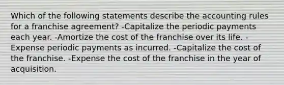 Which of the following statements describe the accounting rules for a franchise agreement? -Capitalize the periodic payments each year. -Amortize the cost of the franchise over its life. -Expense periodic payments as incurred. -Capitalize the cost of the franchise. -Expense the cost of the franchise in the year of acquisition.