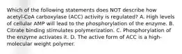 Which of the following statements does NOT describe how acetyl-CoA carboxylase (ACC) activity is regulated? A. High levels of cellular AMP will lead to the phosphorylation of the enzyme. B. Citrate binding stimulates polymerization. C. Phosphorylation of the enzyme activates it. D. The active form of ACC is a high-molecular weight polymer.