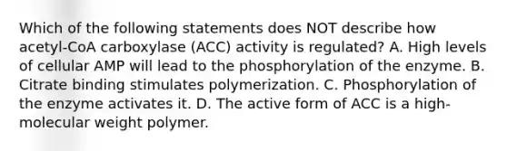 Which of the following statements does NOT describe how acetyl-CoA carboxylase (ACC) activity is regulated? A. High levels of cellular AMP will lead to the phosphorylation of the enzyme. B. Citrate binding stimulates polymerization. C. Phosphorylation of the enzyme activates it. D. The active form of ACC is a high-molecular weight polymer.