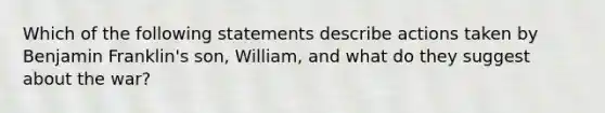 Which of the following statements describe actions taken by Benjamin Franklin's son, William, and what do they suggest about the war?