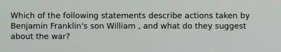 Which of the following statements describe actions taken by Benjamin Franklin's son William , and what do they suggest about the war?