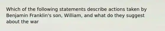 Which of the following statements describe actions taken by Benjamin Franklin's son, William, and what do they suggest about the war