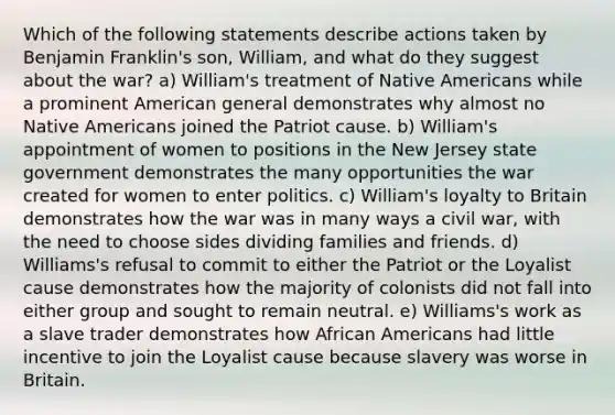 Which of the following statements describe actions taken by Benjamin Franklin's son, William, and what do they suggest about the war? a) William's treatment of Native Americans while a prominent American general demonstrates why almost no Native Americans joined the Patriot cause. b) William's appointment of women to positions in the New Jersey state government demonstrates the many opportunities the war created for women to enter politics. c) William's loyalty to Britain demonstrates how the war was in many ways a civil war, with the need to choose sides dividing families and friends. d) Williams's refusal to commit to either the Patriot or the Loyalist cause demonstrates how the majority of colonists did not fall into either group and sought to remain neutral. e) Williams's work as a slave trader demonstrates how African Americans had little incentive to join the Loyalist cause because slavery was worse in Britain.