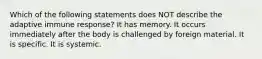 Which of the following statements does NOT describe the adaptive immune response? It has memory. It occurs immediately after the body is challenged by foreign material. It is specific. It is systemic.