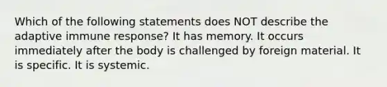 Which of the following statements does NOT describe the adaptive immune response? It has memory. It occurs immediately after the body is challenged by foreign material. It is specific. It is systemic.