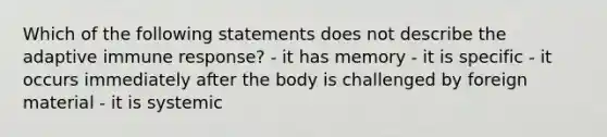 Which of the following statements does not describe the adaptive immune response? - it has memory - it is specific - it occurs immediately after the body is challenged by foreign material - it is systemic