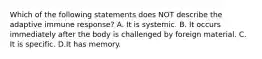 Which of the following statements does NOT describe the adaptive immune response? A. It is systemic. B. It occurs immediately after the body is challenged by foreign material. C. It is specific. D.It has memory.