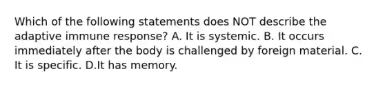 Which of the following statements does NOT describe the adaptive immune response? A. It is systemic. B. It occurs immediately after the body is challenged by foreign material. C. It is specific. D.It has memory.