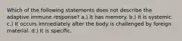 Which of the following statements does not describe the adaptive immune response? a.) It has memory. b.) It is systemic. c.) It occurs immediately after the body is challenged by foreign material. d.) It is specific.
