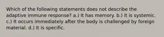 Which of the following statements does not describe the adaptive immune response? a.) It has memory. b.) It is systemic. c.) It occurs immediately after the body is challenged by foreign material. d.) It is specific.