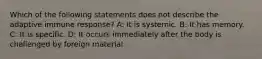 Which of the following statements does not describe the adaptive immune response? A: It is systemic. B: It has memory. C: It is specific. D: It occurs immediately after the body is challenged by foreign material.