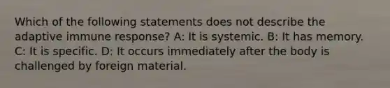 Which of the following statements does not describe the adaptive immune response? A: It is systemic. B: It has memory. C: It is specific. D: It occurs immediately after the body is challenged by foreign material.