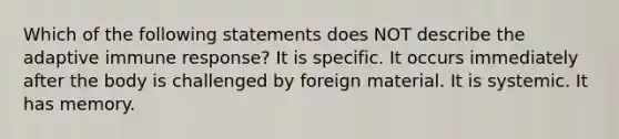 Which of the following statements does NOT describe the adaptive immune response? It is specific. It occurs immediately after the body is challenged by foreign material. It is systemic. It has memory.