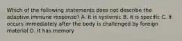 Which of the following statements does not describe the adaptive immune response? A. It is systemic B. It is specific C. It occurs immediately after the body is challenged by foreign material D. It has memory