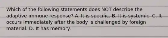 Which of the following statements does NOT describe the adaptive immune response? A. It is specific. B. It is systemic. C. It occurs immediately after the body is challenged by foreign material. D. It has memory.