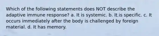 Which of the following statements does NOT describe the adaptive immune response? a. It is systemic. b. It is specific. c. It occurs immediately after the body is challenged by foreign material. d. It has memory.