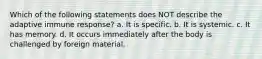 Which of the following statements does NOT describe the adaptive immune response? a. It is specific. b. It is systemic. c. It has memory. d. It occurs immediately after the body is challenged by foreign material.