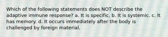 Which of the following statements does NOT describe the adaptive immune response? a. It is specific. b. It is systemic. c. It has memory. d. It occurs immediately after the body is challenged by foreign material.