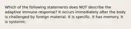 Which of the following statements does NOT describe the adaptive immune response? It occurs immediately after the body is challenged by foreign material. It is specific. It has memory. It is systemic.