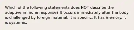 Which of the following statements does NOT describe the adaptive immune response? It occurs immediately after the body is challenged by foreign material. It is specific. It has memory. It is systemic.