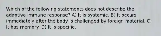 Which of the following statements does not describe the adaptive immune response? A) It is systemic. B) It occurs immediately after the body is challenged by foreign material. C) It has memory. D) It is specific.