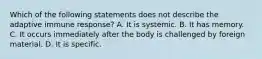 Which of the following statements does not describe the adaptive immune response? A. It is systemic. B. It has memory. C. It occurs immediately after the body is challenged by foreign material. D. It is specific.